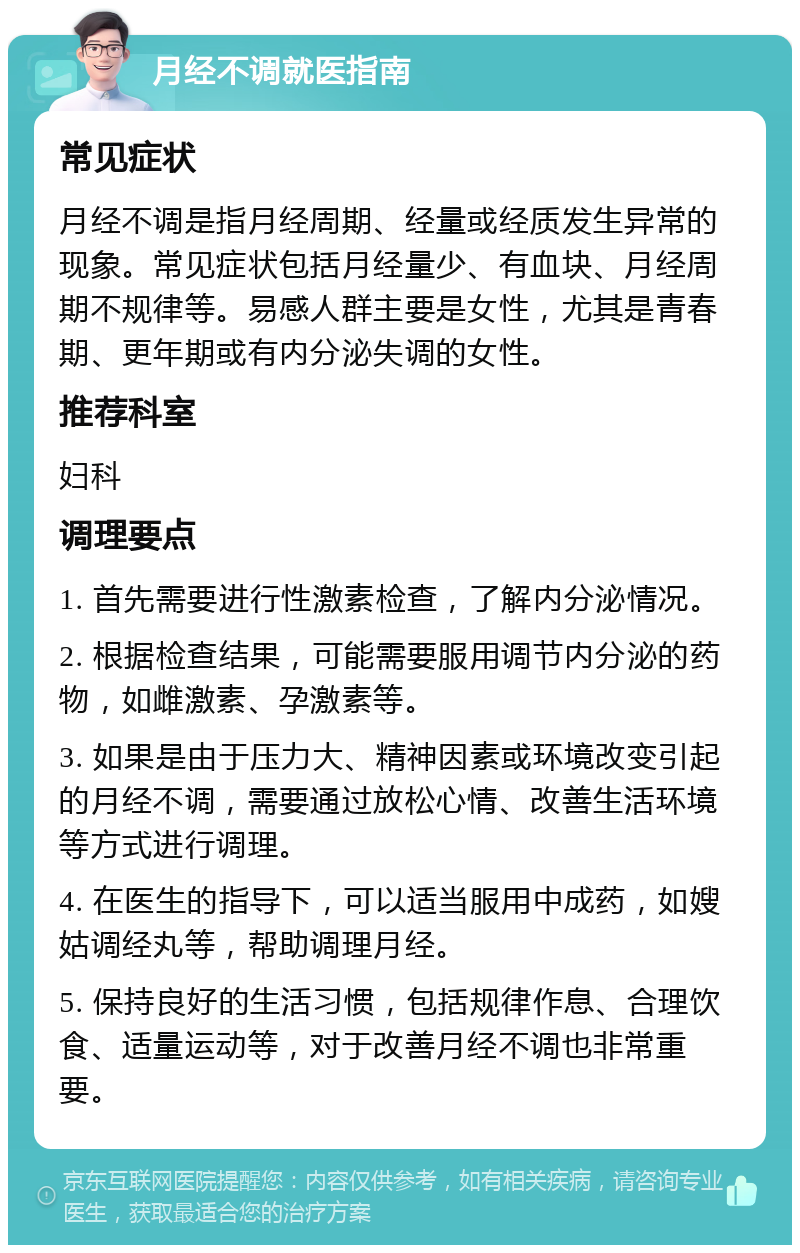 月经不调就医指南 常见症状 月经不调是指月经周期、经量或经质发生异常的现象。常见症状包括月经量少、有血块、月经周期不规律等。易感人群主要是女性，尤其是青春期、更年期或有内分泌失调的女性。 推荐科室 妇科 调理要点 1. 首先需要进行性激素检查，了解内分泌情况。 2. 根据检查结果，可能需要服用调节内分泌的药物，如雌激素、孕激素等。 3. 如果是由于压力大、精神因素或环境改变引起的月经不调，需要通过放松心情、改善生活环境等方式进行调理。 4. 在医生的指导下，可以适当服用中成药，如嫂姑调经丸等，帮助调理月经。 5. 保持良好的生活习惯，包括规律作息、合理饮食、适量运动等，对于改善月经不调也非常重要。