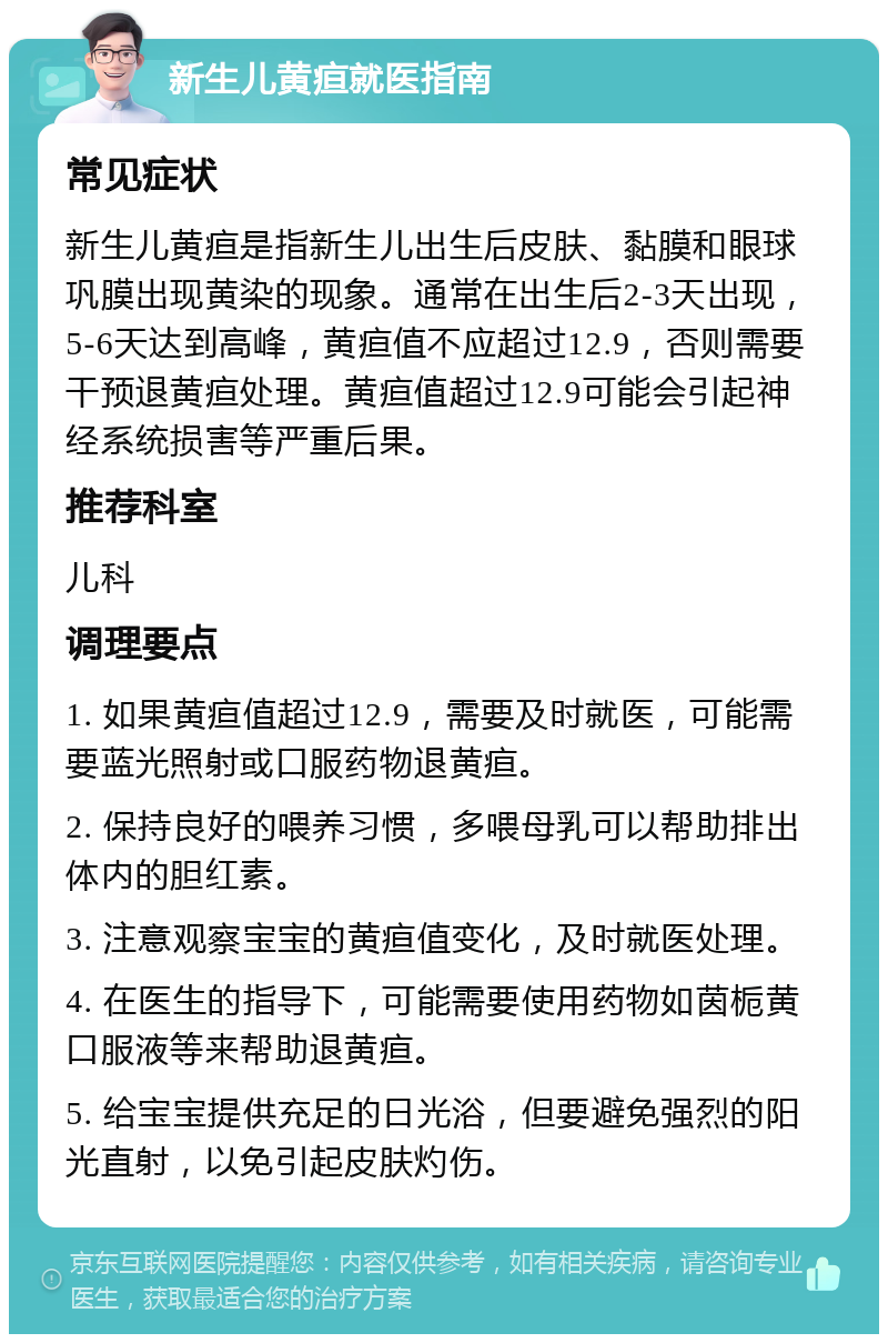 新生儿黄疸就医指南 常见症状 新生儿黄疸是指新生儿出生后皮肤、黏膜和眼球巩膜出现黄染的现象。通常在出生后2-3天出现，5-6天达到高峰，黄疸值不应超过12.9，否则需要干预退黄疸处理。黄疸值超过12.9可能会引起神经系统损害等严重后果。 推荐科室 儿科 调理要点 1. 如果黄疸值超过12.9，需要及时就医，可能需要蓝光照射或口服药物退黄疸。 2. 保持良好的喂养习惯，多喂母乳可以帮助排出体内的胆红素。 3. 注意观察宝宝的黄疸值变化，及时就医处理。 4. 在医生的指导下，可能需要使用药物如茵栀黄口服液等来帮助退黄疸。 5. 给宝宝提供充足的日光浴，但要避免强烈的阳光直射，以免引起皮肤灼伤。