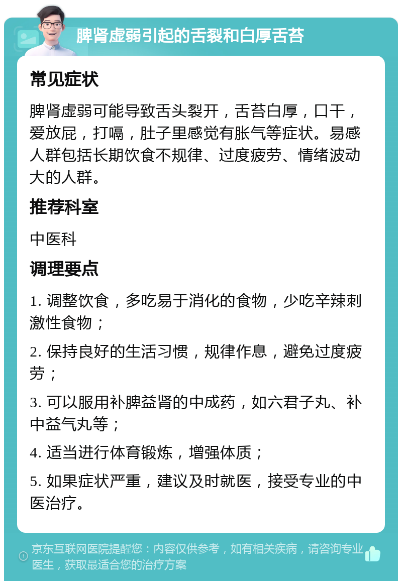 脾肾虚弱引起的舌裂和白厚舌苔 常见症状 脾肾虚弱可能导致舌头裂开，舌苔白厚，口干，爱放屁，打嗝，肚子里感觉有胀气等症状。易感人群包括长期饮食不规律、过度疲劳、情绪波动大的人群。 推荐科室 中医科 调理要点 1. 调整饮食，多吃易于消化的食物，少吃辛辣刺激性食物； 2. 保持良好的生活习惯，规律作息，避免过度疲劳； 3. 可以服用补脾益肾的中成药，如六君子丸、补中益气丸等； 4. 适当进行体育锻炼，增强体质； 5. 如果症状严重，建议及时就医，接受专业的中医治疗。