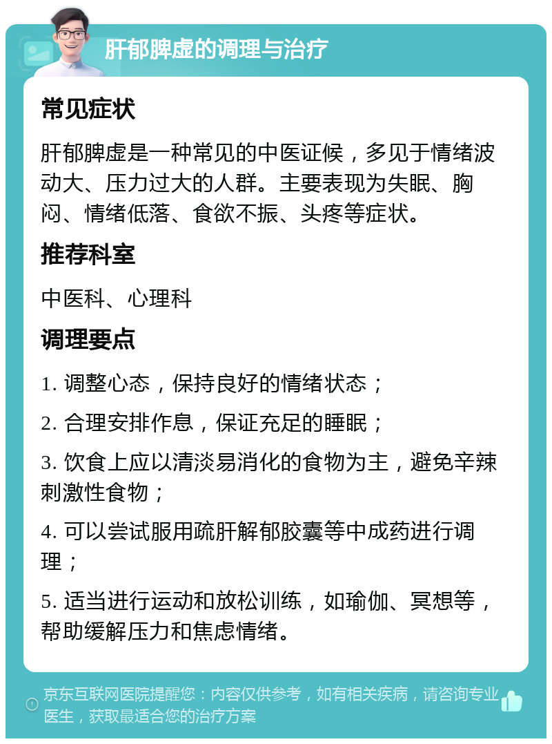 肝郁脾虚的调理与治疗 常见症状 肝郁脾虚是一种常见的中医证候，多见于情绪波动大、压力过大的人群。主要表现为失眠、胸闷、情绪低落、食欲不振、头疼等症状。 推荐科室 中医科、心理科 调理要点 1. 调整心态，保持良好的情绪状态； 2. 合理安排作息，保证充足的睡眠； 3. 饮食上应以清淡易消化的食物为主，避免辛辣刺激性食物； 4. 可以尝试服用疏肝解郁胶囊等中成药进行调理； 5. 适当进行运动和放松训练，如瑜伽、冥想等，帮助缓解压力和焦虑情绪。