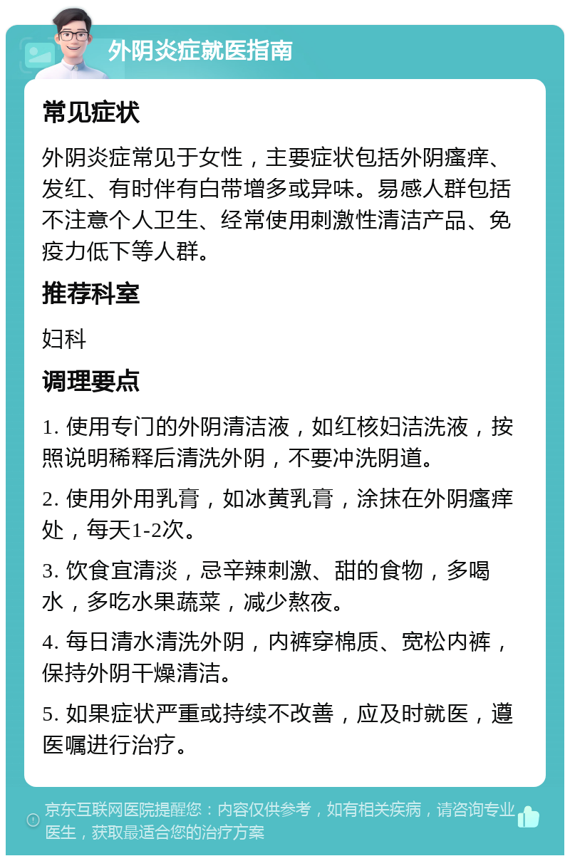 外阴炎症就医指南 常见症状 外阴炎症常见于女性，主要症状包括外阴瘙痒、发红、有时伴有白带增多或异味。易感人群包括不注意个人卫生、经常使用刺激性清洁产品、免疫力低下等人群。 推荐科室 妇科 调理要点 1. 使用专门的外阴清洁液，如红核妇洁洗液，按照说明稀释后清洗外阴，不要冲洗阴道。 2. 使用外用乳膏，如冰黄乳膏，涂抹在外阴瘙痒处，每天1-2次。 3. 饮食宜清淡，忌辛辣刺激、甜的食物，多喝水，多吃水果蔬菜，减少熬夜。 4. 每日清水清洗外阴，内裤穿棉质、宽松内裤，保持外阴干燥清洁。 5. 如果症状严重或持续不改善，应及时就医，遵医嘱进行治疗。