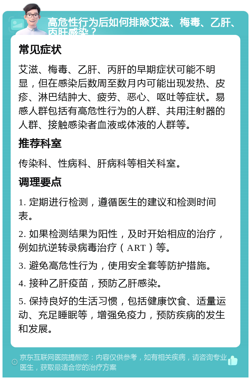 高危性行为后如何排除艾滋、梅毒、乙肝、丙肝感染？ 常见症状 艾滋、梅毒、乙肝、丙肝的早期症状可能不明显，但在感染后数周至数月内可能出现发热、皮疹、淋巴结肿大、疲劳、恶心、呕吐等症状。易感人群包括有高危性行为的人群、共用注射器的人群、接触感染者血液或体液的人群等。 推荐科室 传染科、性病科、肝病科等相关科室。 调理要点 1. 定期进行检测，遵循医生的建议和检测时间表。 2. 如果检测结果为阳性，及时开始相应的治疗，例如抗逆转录病毒治疗（ART）等。 3. 避免高危性行为，使用安全套等防护措施。 4. 接种乙肝疫苗，预防乙肝感染。 5. 保持良好的生活习惯，包括健康饮食、适量运动、充足睡眠等，增强免疫力，预防疾病的发生和发展。