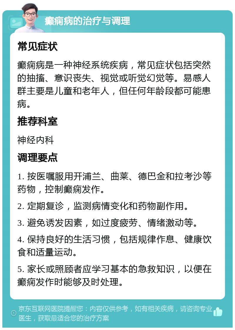 癫痫病的治疗与调理 常见症状 癫痫病是一种神经系统疾病，常见症状包括突然的抽搐、意识丧失、视觉或听觉幻觉等。易感人群主要是儿童和老年人，但任何年龄段都可能患病。 推荐科室 神经内科 调理要点 1. 按医嘱服用开浦兰、曲莱、德巴金和拉考沙等药物，控制癫痫发作。 2. 定期复诊，监测病情变化和药物副作用。 3. 避免诱发因素，如过度疲劳、情绪激动等。 4. 保持良好的生活习惯，包括规律作息、健康饮食和适量运动。 5. 家长或照顾者应学习基本的急救知识，以便在癫痫发作时能够及时处理。