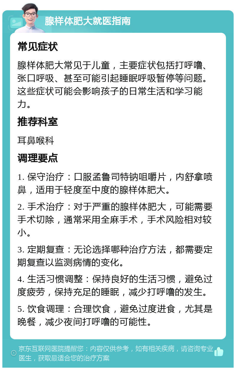 腺样体肥大就医指南 常见症状 腺样体肥大常见于儿童，主要症状包括打呼噜、张口呼吸、甚至可能引起睡眠呼吸暂停等问题。这些症状可能会影响孩子的日常生活和学习能力。 推荐科室 耳鼻喉科 调理要点 1. 保守治疗：口服孟鲁司特钠咀嚼片，内舒拿喷鼻，适用于轻度至中度的腺样体肥大。 2. 手术治疗：对于严重的腺样体肥大，可能需要手术切除，通常采用全麻手术，手术风险相对较小。 3. 定期复查：无论选择哪种治疗方法，都需要定期复查以监测病情的变化。 4. 生活习惯调整：保持良好的生活习惯，避免过度疲劳，保持充足的睡眠，减少打呼噜的发生。 5. 饮食调理：合理饮食，避免过度进食，尤其是晚餐，减少夜间打呼噜的可能性。