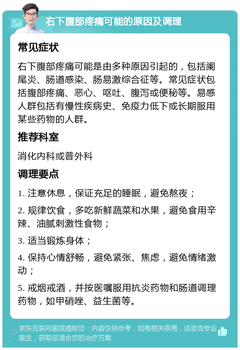 右下腹部疼痛可能的原因及调理 常见症状 右下腹部疼痛可能是由多种原因引起的，包括阑尾炎、肠道感染、肠易激综合征等。常见症状包括腹部疼痛、恶心、呕吐、腹泻或便秘等。易感人群包括有慢性疾病史、免疫力低下或长期服用某些药物的人群。 推荐科室 消化内科或普外科 调理要点 1. 注意休息，保证充足的睡眠，避免熬夜； 2. 规律饮食，多吃新鲜蔬菜和水果，避免食用辛辣、油腻刺激性食物； 3. 适当锻炼身体； 4. 保持心情舒畅，避免紧张、焦虑，避免情绪激动； 5. 戒烟戒酒，并按医嘱服用抗炎药物和肠道调理药物，如甲硝唑、益生菌等。