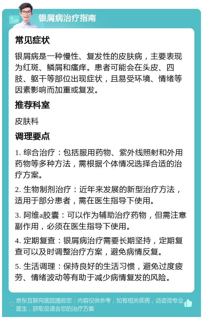 银屑病治疗指南 常见症状 银屑病是一种慢性、复发性的皮肤病，主要表现为红斑、鳞屑和瘙痒。患者可能会在头皮、四肢、躯干等部位出现症状，且易受环境、情绪等因素影响而加重或复发。 推荐科室 皮肤科 调理要点 1. 综合治疗：包括服用药物、紫外线照射和外用药物等多种方法，需根据个体情况选择合适的治疗方案。 2. 生物制剂治疗：近年来发展的新型治疗方法，适用于部分患者，需在医生指导下使用。 3. 阿维a胶囊：可以作为辅助治疗药物，但需注意副作用，必须在医生指导下使用。 4. 定期复查：银屑病治疗需要长期坚持，定期复查可以及时调整治疗方案，避免病情反复。 5. 生活调理：保持良好的生活习惯，避免过度疲劳、情绪波动等有助于减少病情复发的风险。