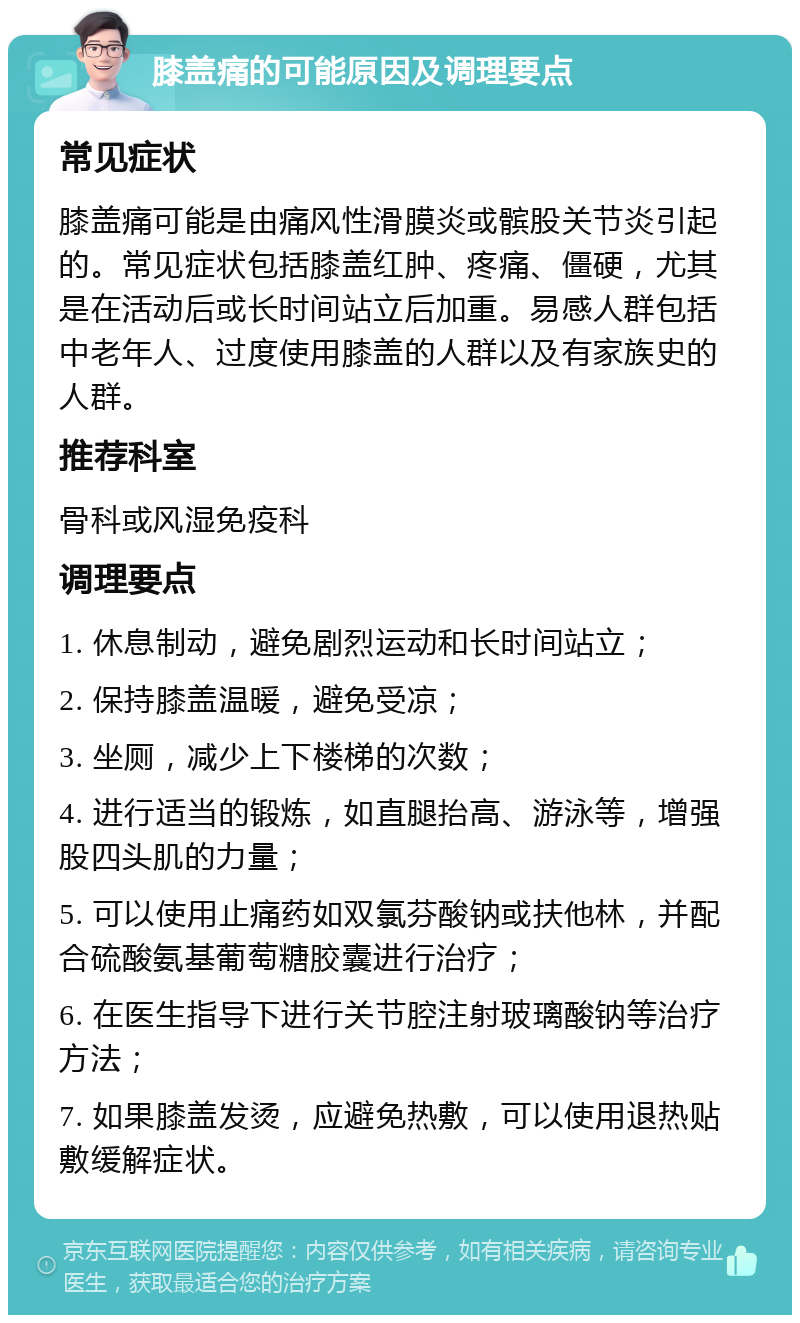 膝盖痛的可能原因及调理要点 常见症状 膝盖痛可能是由痛风性滑膜炎或髌股关节炎引起的。常见症状包括膝盖红肿、疼痛、僵硬，尤其是在活动后或长时间站立后加重。易感人群包括中老年人、过度使用膝盖的人群以及有家族史的人群。 推荐科室 骨科或风湿免疫科 调理要点 1. 休息制动，避免剧烈运动和长时间站立； 2. 保持膝盖温暖，避免受凉； 3. 坐厕，减少上下楼梯的次数； 4. 进行适当的锻炼，如直腿抬高、游泳等，增强股四头肌的力量； 5. 可以使用止痛药如双氯芬酸钠或扶他林，并配合硫酸氨基葡萄糖胶囊进行治疗； 6. 在医生指导下进行关节腔注射玻璃酸钠等治疗方法； 7. 如果膝盖发烫，应避免热敷，可以使用退热贴敷缓解症状。