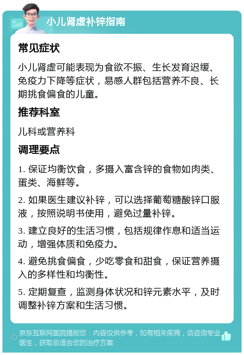 小儿肾虚补锌指南 常见症状 小儿肾虚可能表现为食欲不振、生长发育迟缓、免疫力下降等症状，易感人群包括营养不良、长期挑食偏食的儿童。 推荐科室 儿科或营养科 调理要点 1. 保证均衡饮食，多摄入富含锌的食物如肉类、蛋类、海鲜等。 2. 如果医生建议补锌，可以选择葡萄糖酸锌口服液，按照说明书使用，避免过量补锌。 3. 建立良好的生活习惯，包括规律作息和适当运动，增强体质和免疫力。 4. 避免挑食偏食，少吃零食和甜食，保证营养摄入的多样性和均衡性。 5. 定期复查，监测身体状况和锌元素水平，及时调整补锌方案和生活习惯。