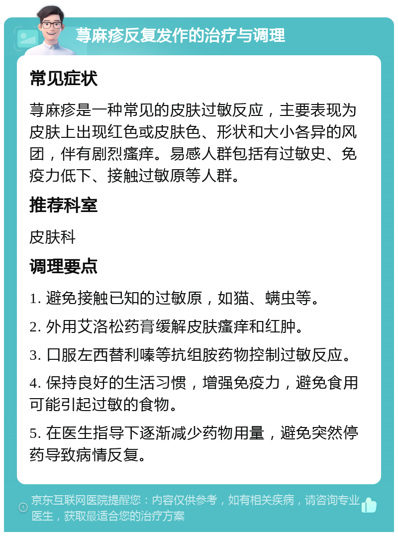 荨麻疹反复发作的治疗与调理 常见症状 荨麻疹是一种常见的皮肤过敏反应，主要表现为皮肤上出现红色或皮肤色、形状和大小各异的风团，伴有剧烈瘙痒。易感人群包括有过敏史、免疫力低下、接触过敏原等人群。 推荐科室 皮肤科 调理要点 1. 避免接触已知的过敏原，如猫、螨虫等。 2. 外用艾洛松药膏缓解皮肤瘙痒和红肿。 3. 口服左西替利嗪等抗组胺药物控制过敏反应。 4. 保持良好的生活习惯，增强免疫力，避免食用可能引起过敏的食物。 5. 在医生指导下逐渐减少药物用量，避免突然停药导致病情反复。