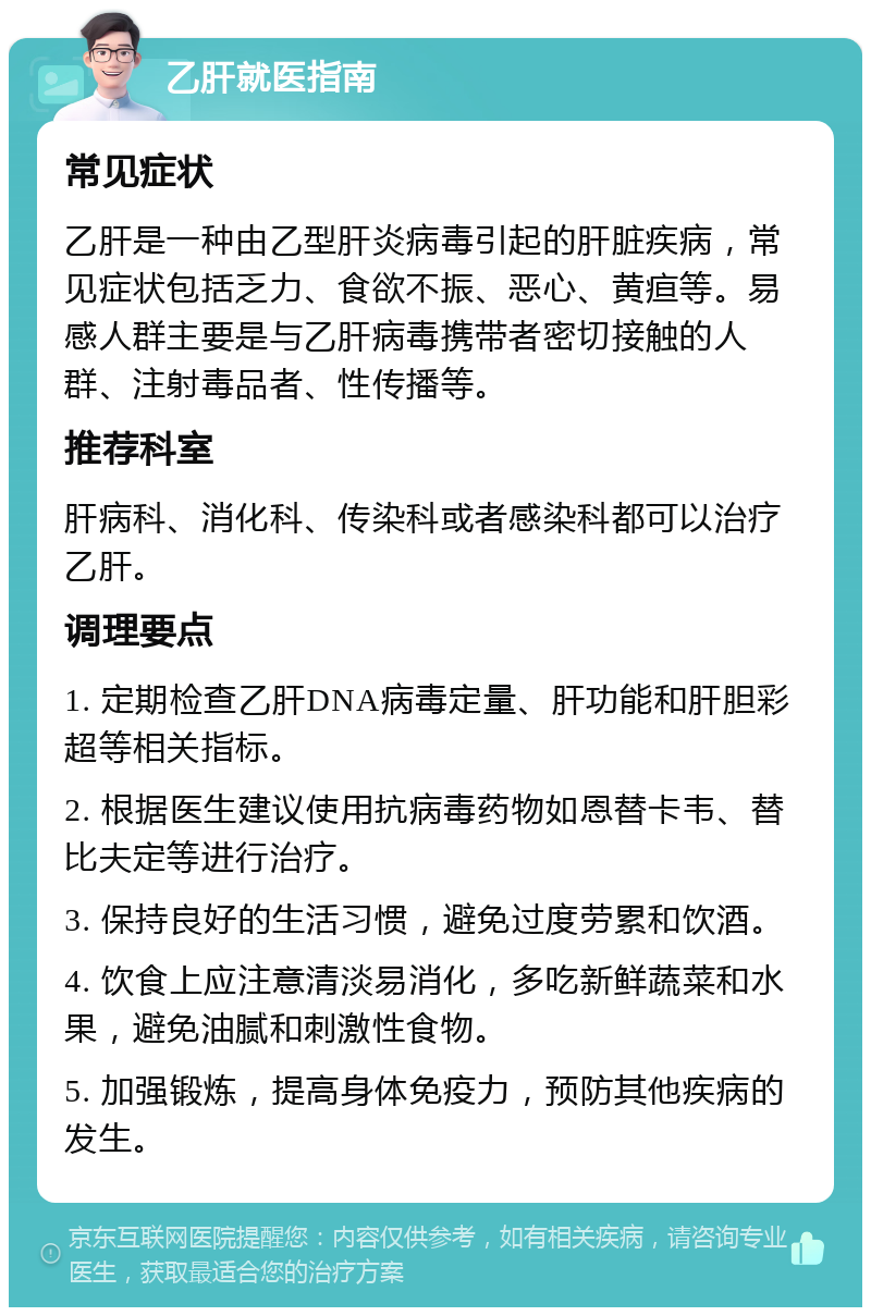 乙肝就医指南 常见症状 乙肝是一种由乙型肝炎病毒引起的肝脏疾病，常见症状包括乏力、食欲不振、恶心、黄疸等。易感人群主要是与乙肝病毒携带者密切接触的人群、注射毒品者、性传播等。 推荐科室 肝病科、消化科、传染科或者感染科都可以治疗乙肝。 调理要点 1. 定期检查乙肝DNA病毒定量、肝功能和肝胆彩超等相关指标。 2. 根据医生建议使用抗病毒药物如恩替卡韦、替比夫定等进行治疗。 3. 保持良好的生活习惯，避免过度劳累和饮酒。 4. 饮食上应注意清淡易消化，多吃新鲜蔬菜和水果，避免油腻和刺激性食物。 5. 加强锻炼，提高身体免疫力，预防其他疾病的发生。