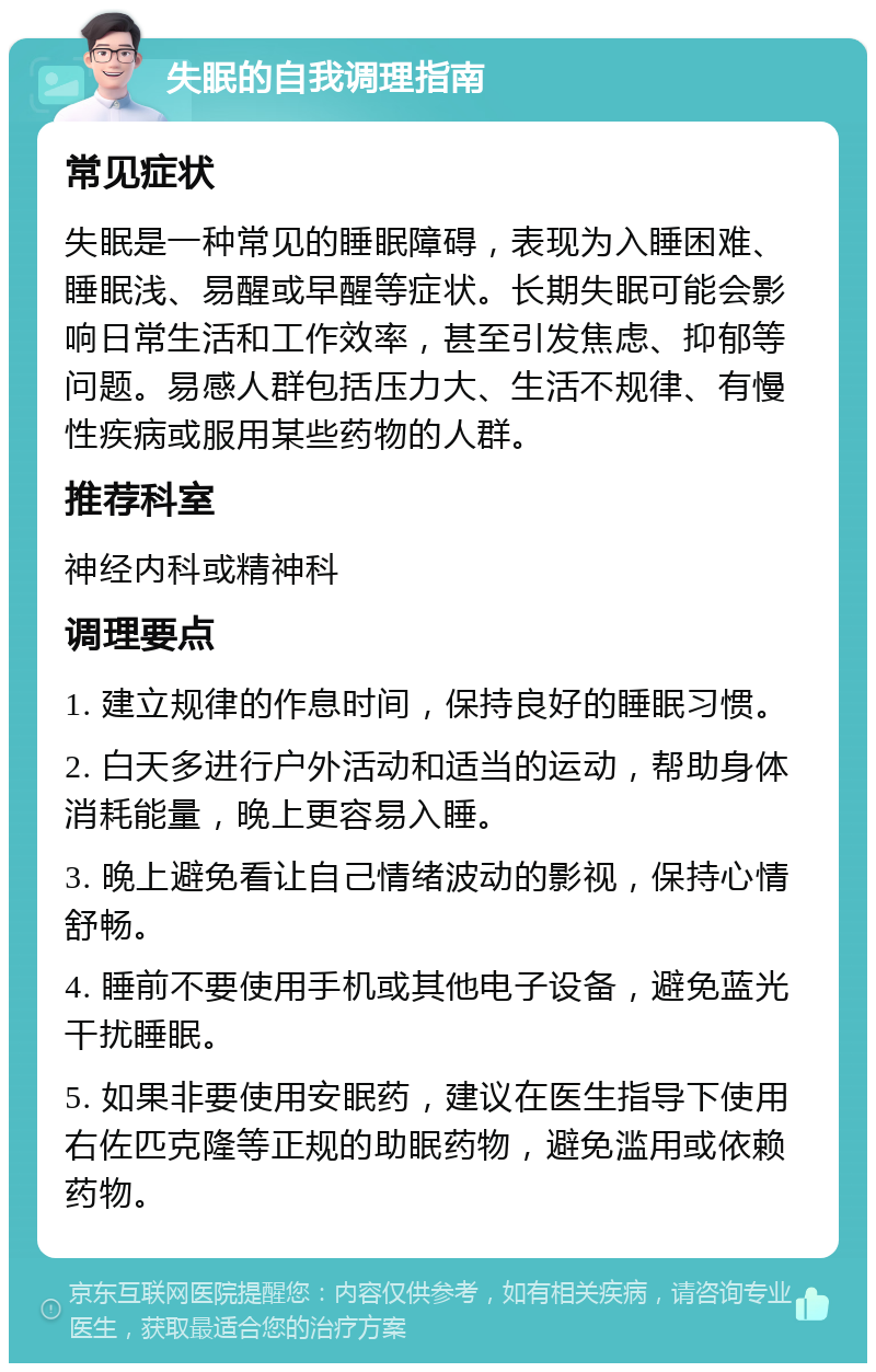 失眠的自我调理指南 常见症状 失眠是一种常见的睡眠障碍，表现为入睡困难、睡眠浅、易醒或早醒等症状。长期失眠可能会影响日常生活和工作效率，甚至引发焦虑、抑郁等问题。易感人群包括压力大、生活不规律、有慢性疾病或服用某些药物的人群。 推荐科室 神经内科或精神科 调理要点 1. 建立规律的作息时间，保持良好的睡眠习惯。 2. 白天多进行户外活动和适当的运动，帮助身体消耗能量，晚上更容易入睡。 3. 晚上避免看让自己情绪波动的影视，保持心情舒畅。 4. 睡前不要使用手机或其他电子设备，避免蓝光干扰睡眠。 5. 如果非要使用安眠药，建议在医生指导下使用右佐匹克隆等正规的助眠药物，避免滥用或依赖药物。