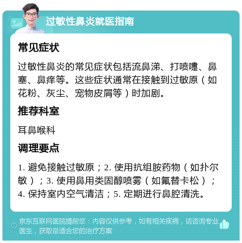 过敏性鼻炎就医指南 常见症状 过敏性鼻炎的常见症状包括流鼻涕、打喷嚏、鼻塞、鼻痒等。这些症状通常在接触到过敏原（如花粉、灰尘、宠物皮屑等）时加剧。 推荐科室 耳鼻喉科 调理要点 1. 避免接触过敏原；2. 使用抗组胺药物（如扑尔敏）；3. 使用鼻用类固醇喷雾（如氟替卡松）；4. 保持室内空气清洁；5. 定期进行鼻腔清洗。