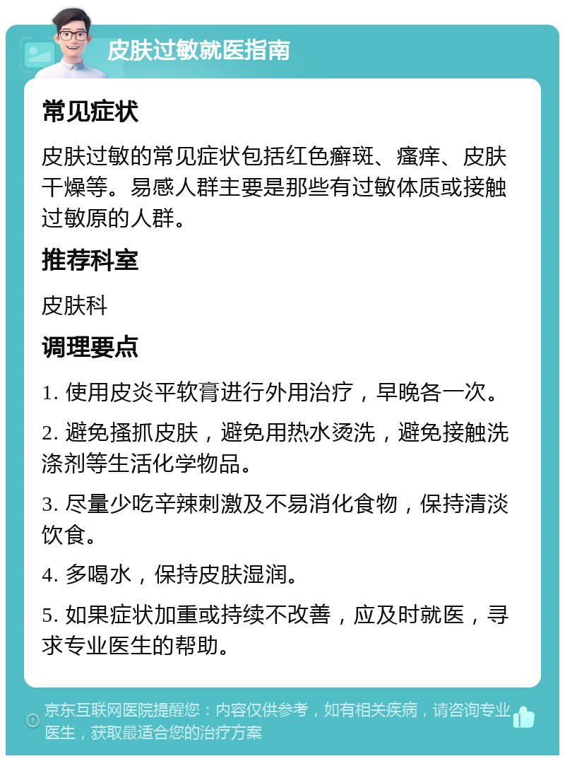 皮肤过敏就医指南 常见症状 皮肤过敏的常见症状包括红色癣斑、瘙痒、皮肤干燥等。易感人群主要是那些有过敏体质或接触过敏原的人群。 推荐科室 皮肤科 调理要点 1. 使用皮炎平软膏进行外用治疗，早晚各一次。 2. 避免搔抓皮肤，避免用热水烫洗，避免接触洗涤剂等生活化学物品。 3. 尽量少吃辛辣刺激及不易消化食物，保持清淡饮食。 4. 多喝水，保持皮肤湿润。 5. 如果症状加重或持续不改善，应及时就医，寻求专业医生的帮助。