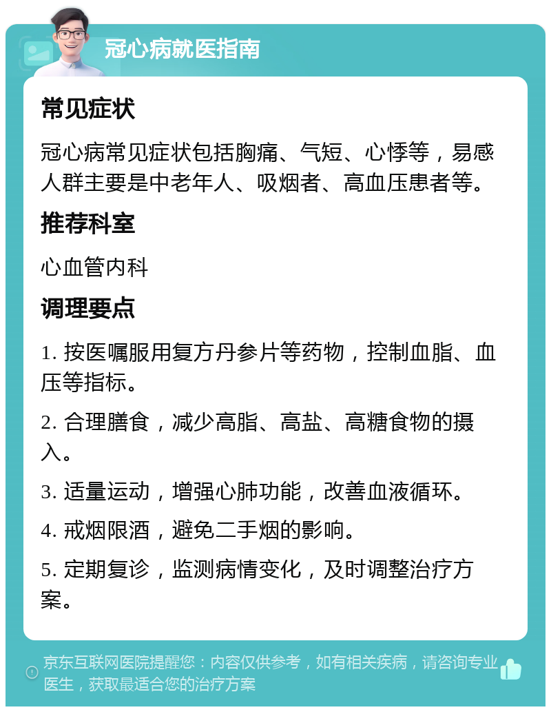 冠心病就医指南 常见症状 冠心病常见症状包括胸痛、气短、心悸等，易感人群主要是中老年人、吸烟者、高血压患者等。 推荐科室 心血管内科 调理要点 1. 按医嘱服用复方丹参片等药物，控制血脂、血压等指标。 2. 合理膳食，减少高脂、高盐、高糖食物的摄入。 3. 适量运动，增强心肺功能，改善血液循环。 4. 戒烟限酒，避免二手烟的影响。 5. 定期复诊，监测病情变化，及时调整治疗方案。