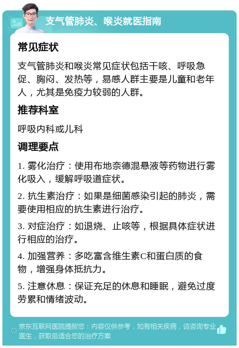 支气管肺炎、喉炎就医指南 常见症状 支气管肺炎和喉炎常见症状包括干咳、呼吸急促、胸闷、发热等，易感人群主要是儿童和老年人，尤其是免疫力较弱的人群。 推荐科室 呼吸内科或儿科 调理要点 1. 雾化治疗：使用布地奈德混悬液等药物进行雾化吸入，缓解呼吸道症状。 2. 抗生素治疗：如果是细菌感染引起的肺炎，需要使用相应的抗生素进行治疗。 3. 对症治疗：如退烧、止咳等，根据具体症状进行相应的治疗。 4. 加强营养：多吃富含维生素C和蛋白质的食物，增强身体抵抗力。 5. 注意休息：保证充足的休息和睡眠，避免过度劳累和情绪波动。