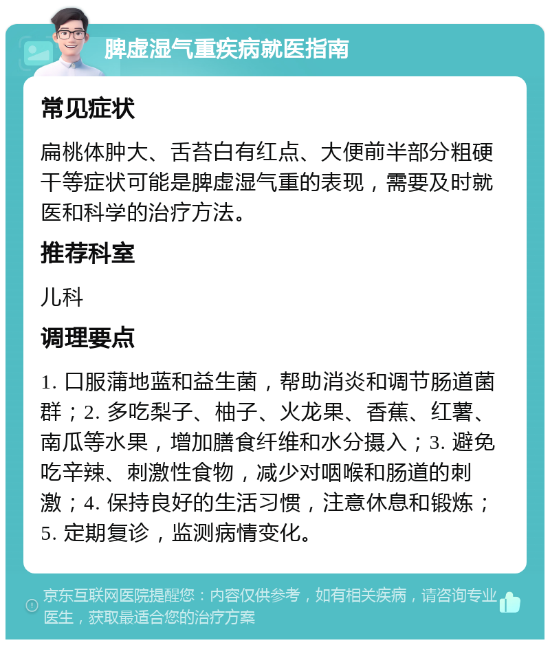 脾虚湿气重疾病就医指南 常见症状 扁桃体肿大、舌苔白有红点、大便前半部分粗硬干等症状可能是脾虚湿气重的表现，需要及时就医和科学的治疗方法。 推荐科室 儿科 调理要点 1. 口服蒲地蓝和益生菌，帮助消炎和调节肠道菌群；2. 多吃梨子、柚子、火龙果、香蕉、红薯、南瓜等水果，增加膳食纤维和水分摄入；3. 避免吃辛辣、刺激性食物，减少对咽喉和肠道的刺激；4. 保持良好的生活习惯，注意休息和锻炼；5. 定期复诊，监测病情变化。