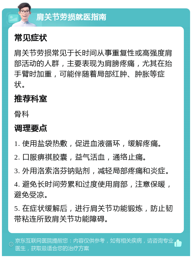 肩关节劳损就医指南 常见症状 肩关节劳损常见于长时间从事重复性或高强度肩部活动的人群，主要表现为肩膀疼痛，尤其在抬手臂时加重，可能伴随着局部红肿、肿胀等症状。 推荐科室 骨科 调理要点 1. 使用盐袋热敷，促进血液循环，缓解疼痛。 2. 口服痹祺胶囊，益气活血，通络止痛。 3. 外用洛索洛芬钠贴剂，减轻局部疼痛和炎症。 4. 避免长时间劳累和过度使用肩部，注意保暖，避免受凉。 5. 在症状缓解后，进行肩关节功能锻炼，防止韧带粘连所致肩关节功能障碍。