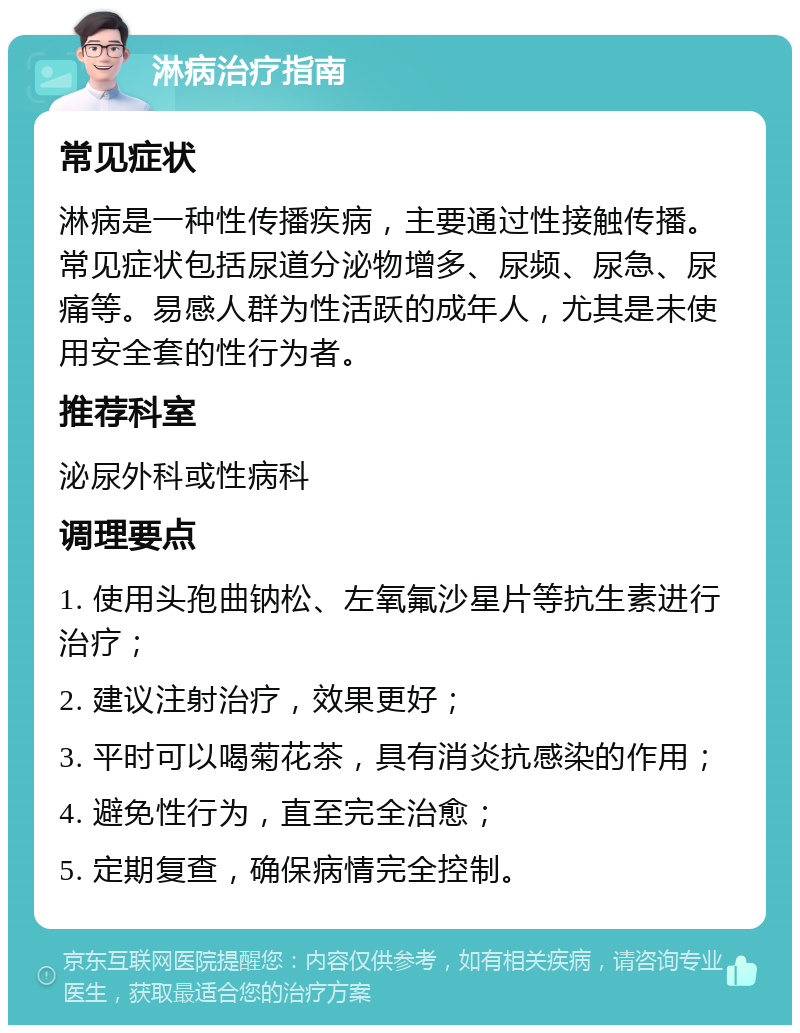 淋病治疗指南 常见症状 淋病是一种性传播疾病，主要通过性接触传播。常见症状包括尿道分泌物增多、尿频、尿急、尿痛等。易感人群为性活跃的成年人，尤其是未使用安全套的性行为者。 推荐科室 泌尿外科或性病科 调理要点 1. 使用头孢曲钠松、左氧氟沙星片等抗生素进行治疗； 2. 建议注射治疗，效果更好； 3. 平时可以喝菊花茶，具有消炎抗感染的作用； 4. 避免性行为，直至完全治愈； 5. 定期复查，确保病情完全控制。