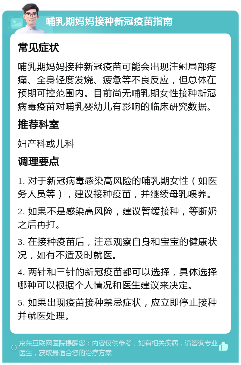 哺乳期妈妈接种新冠疫苗指南 常见症状 哺乳期妈妈接种新冠疫苗可能会出现注射局部疼痛、全身轻度发烧、疲惫等不良反应，但总体在预期可控范围内。目前尚无哺乳期女性接种新冠病毒疫苗对哺乳婴幼儿有影响的临床研究数据。 推荐科室 妇产科或儿科 调理要点 1. 对于新冠病毒感染高风险的哺乳期女性（如医务人员等），建议接种疫苗，并继续母乳喂养。 2. 如果不是感染高风险，建议暂缓接种，等断奶之后再打。 3. 在接种疫苗后，注意观察自身和宝宝的健康状况，如有不适及时就医。 4. 两针和三针的新冠疫苗都可以选择，具体选择哪种可以根据个人情况和医生建议来决定。 5. 如果出现疫苗接种禁忌症状，应立即停止接种并就医处理。