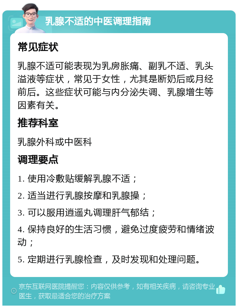 乳腺不适的中医调理指南 常见症状 乳腺不适可能表现为乳房胀痛、副乳不适、乳头溢液等症状，常见于女性，尤其是断奶后或月经前后。这些症状可能与内分泌失调、乳腺增生等因素有关。 推荐科室 乳腺外科或中医科 调理要点 1. 使用冷敷贴缓解乳腺不适； 2. 适当进行乳腺按摩和乳腺操； 3. 可以服用逍遥丸调理肝气郁结； 4. 保持良好的生活习惯，避免过度疲劳和情绪波动； 5. 定期进行乳腺检查，及时发现和处理问题。