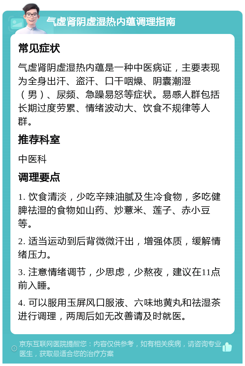 气虚肾阴虚湿热内蕴调理指南 常见症状 气虚肾阴虚湿热内蕴是一种中医病证，主要表现为全身出汗、盗汗、口干咽燥、阴囊潮湿（男）、尿频、急躁易怒等症状。易感人群包括长期过度劳累、情绪波动大、饮食不规律等人群。 推荐科室 中医科 调理要点 1. 饮食清淡，少吃辛辣油腻及生冷食物，多吃健脾祛湿的食物如山药、炒薏米、莲子、赤小豆等。 2. 适当运动到后背微微汗出，增强体质，缓解情绪压力。 3. 注意情绪调节，少思虑，少熬夜，建议在11点前入睡。 4. 可以服用玉屏风口服液、六味地黄丸和祛湿茶进行调理，两周后如无改善请及时就医。