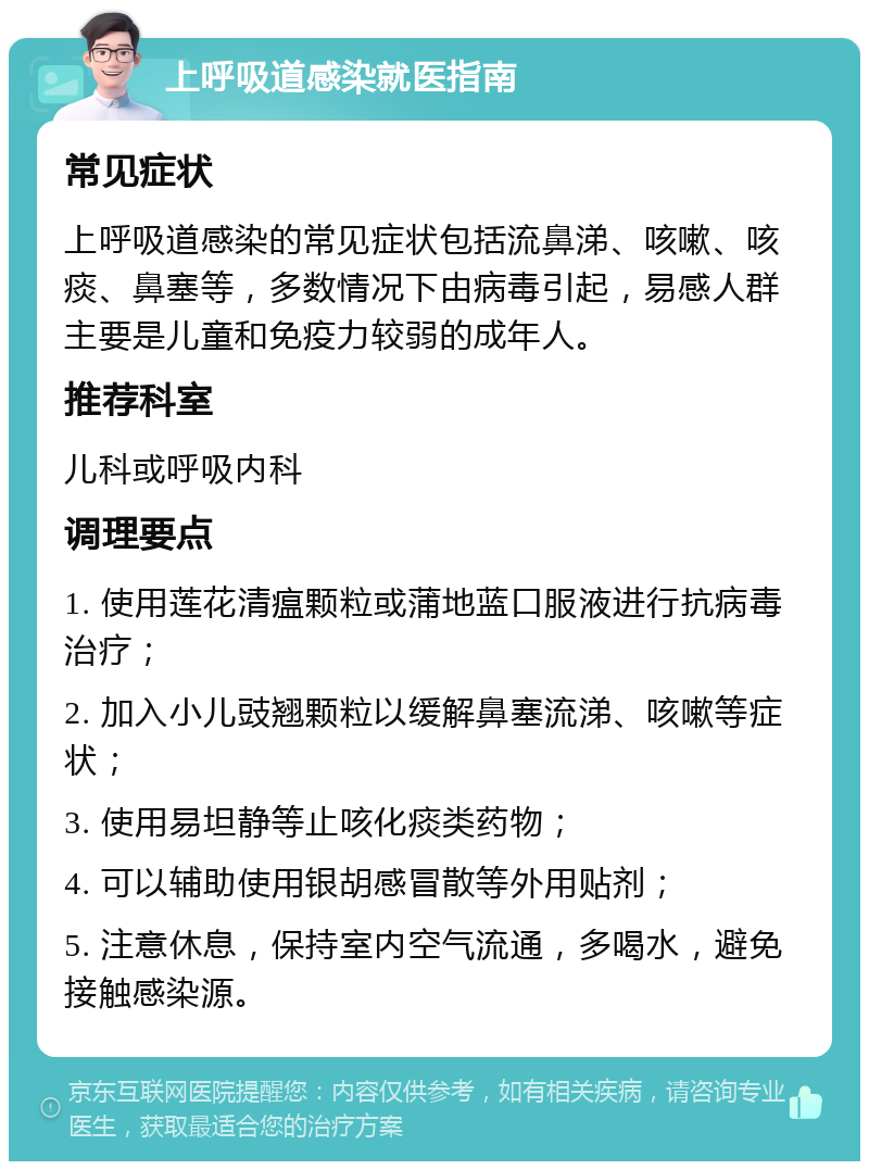 上呼吸道感染就医指南 常见症状 上呼吸道感染的常见症状包括流鼻涕、咳嗽、咳痰、鼻塞等，多数情况下由病毒引起，易感人群主要是儿童和免疫力较弱的成年人。 推荐科室 儿科或呼吸内科 调理要点 1. 使用莲花清瘟颗粒或蒲地蓝口服液进行抗病毒治疗； 2. 加入小儿豉翘颗粒以缓解鼻塞流涕、咳嗽等症状； 3. 使用易坦静等止咳化痰类药物； 4. 可以辅助使用银胡感冒散等外用贴剂； 5. 注意休息，保持室内空气流通，多喝水，避免接触感染源。