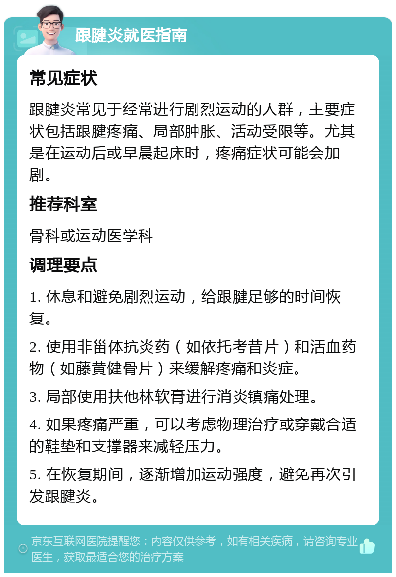 跟腱炎就医指南 常见症状 跟腱炎常见于经常进行剧烈运动的人群，主要症状包括跟腱疼痛、局部肿胀、活动受限等。尤其是在运动后或早晨起床时，疼痛症状可能会加剧。 推荐科室 骨科或运动医学科 调理要点 1. 休息和避免剧烈运动，给跟腱足够的时间恢复。 2. 使用非甾体抗炎药（如依托考昔片）和活血药物（如藤黄健骨片）来缓解疼痛和炎症。 3. 局部使用扶他林软膏进行消炎镇痛处理。 4. 如果疼痛严重，可以考虑物理治疗或穿戴合适的鞋垫和支撑器来减轻压力。 5. 在恢复期间，逐渐增加运动强度，避免再次引发跟腱炎。