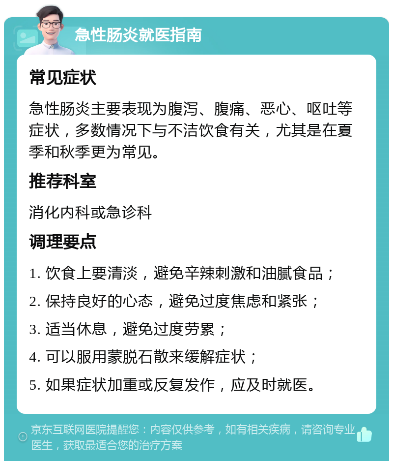 急性肠炎就医指南 常见症状 急性肠炎主要表现为腹泻、腹痛、恶心、呕吐等症状，多数情况下与不洁饮食有关，尤其是在夏季和秋季更为常见。 推荐科室 消化内科或急诊科 调理要点 1. 饮食上要清淡，避免辛辣刺激和油腻食品； 2. 保持良好的心态，避免过度焦虑和紧张； 3. 适当休息，避免过度劳累； 4. 可以服用蒙脱石散来缓解症状； 5. 如果症状加重或反复发作，应及时就医。