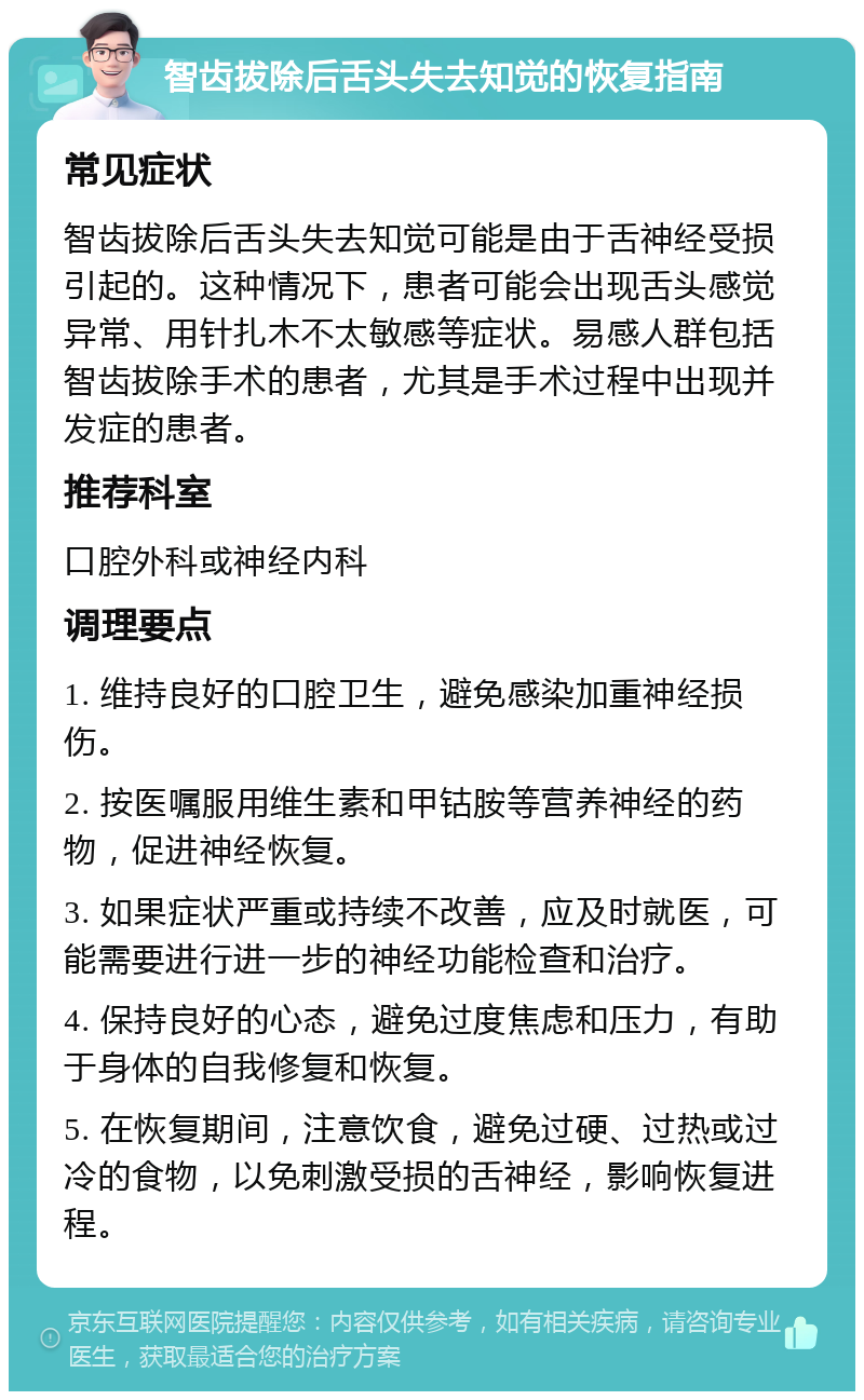 智齿拔除后舌头失去知觉的恢复指南 常见症状 智齿拔除后舌头失去知觉可能是由于舌神经受损引起的。这种情况下，患者可能会出现舌头感觉异常、用针扎木不太敏感等症状。易感人群包括智齿拔除手术的患者，尤其是手术过程中出现并发症的患者。 推荐科室 口腔外科或神经内科 调理要点 1. 维持良好的口腔卫生，避免感染加重神经损伤。 2. 按医嘱服用维生素和甲钴胺等营养神经的药物，促进神经恢复。 3. 如果症状严重或持续不改善，应及时就医，可能需要进行进一步的神经功能检查和治疗。 4. 保持良好的心态，避免过度焦虑和压力，有助于身体的自我修复和恢复。 5. 在恢复期间，注意饮食，避免过硬、过热或过冷的食物，以免刺激受损的舌神经，影响恢复进程。