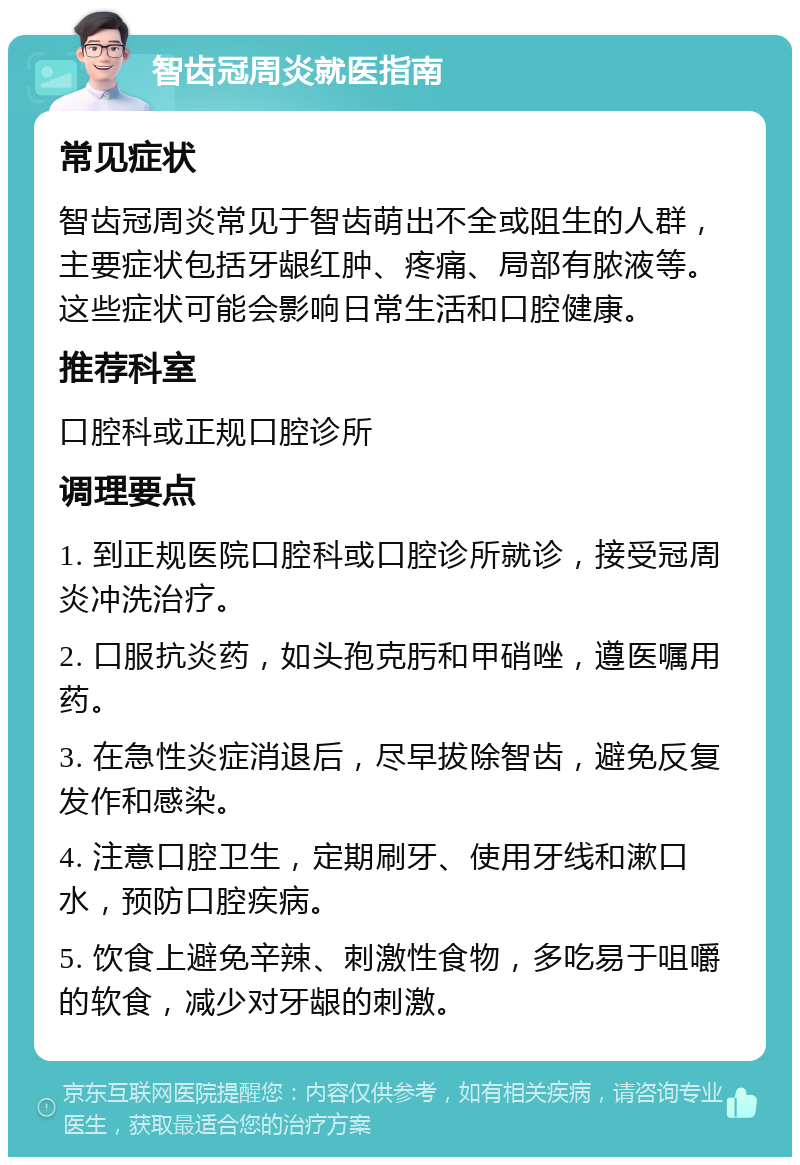 智齿冠周炎就医指南 常见症状 智齿冠周炎常见于智齿萌出不全或阻生的人群，主要症状包括牙龈红肿、疼痛、局部有脓液等。这些症状可能会影响日常生活和口腔健康。 推荐科室 口腔科或正规口腔诊所 调理要点 1. 到正规医院口腔科或口腔诊所就诊，接受冠周炎冲洗治疗。 2. 口服抗炎药，如头孢克肟和甲硝唑，遵医嘱用药。 3. 在急性炎症消退后，尽早拔除智齿，避免反复发作和感染。 4. 注意口腔卫生，定期刷牙、使用牙线和漱口水，预防口腔疾病。 5. 饮食上避免辛辣、刺激性食物，多吃易于咀嚼的软食，减少对牙龈的刺激。