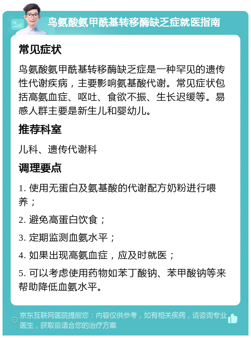 鸟氨酸氨甲酰基转移酶缺乏症就医指南 常见症状 鸟氨酸氨甲酰基转移酶缺乏症是一种罕见的遗传性代谢疾病，主要影响氨基酸代谢。常见症状包括高氨血症、呕吐、食欲不振、生长迟缓等。易感人群主要是新生儿和婴幼儿。 推荐科室 儿科、遗传代谢科 调理要点 1. 使用无蛋白及氨基酸的代谢配方奶粉进行喂养； 2. 避免高蛋白饮食； 3. 定期监测血氨水平； 4. 如果出现高氨血症，应及时就医； 5. 可以考虑使用药物如苯丁酸钠、苯甲酸钠等来帮助降低血氨水平。