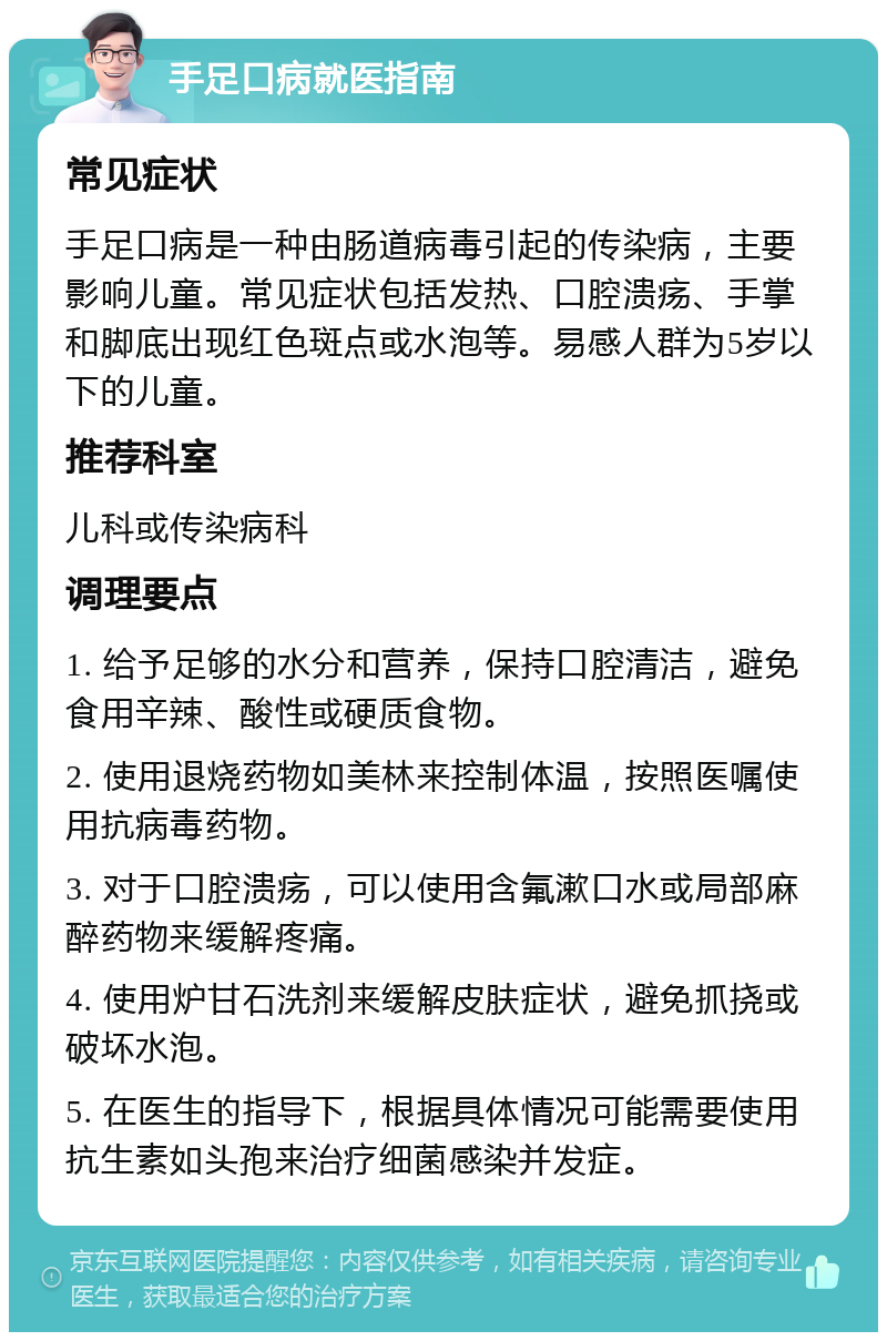 手足口病就医指南 常见症状 手足口病是一种由肠道病毒引起的传染病，主要影响儿童。常见症状包括发热、口腔溃疡、手掌和脚底出现红色斑点或水泡等。易感人群为5岁以下的儿童。 推荐科室 儿科或传染病科 调理要点 1. 给予足够的水分和营养，保持口腔清洁，避免食用辛辣、酸性或硬质食物。 2. 使用退烧药物如美林来控制体温，按照医嘱使用抗病毒药物。 3. 对于口腔溃疡，可以使用含氟漱口水或局部麻醉药物来缓解疼痛。 4. 使用炉甘石洗剂来缓解皮肤症状，避免抓挠或破坏水泡。 5. 在医生的指导下，根据具体情况可能需要使用抗生素如头孢来治疗细菌感染并发症。