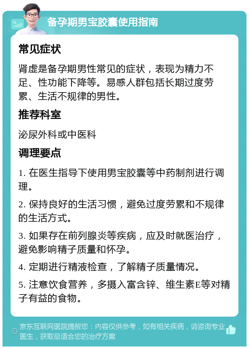 备孕期男宝胶囊使用指南 常见症状 肾虚是备孕期男性常见的症状，表现为精力不足、性功能下降等。易感人群包括长期过度劳累、生活不规律的男性。 推荐科室 泌尿外科或中医科 调理要点 1. 在医生指导下使用男宝胶囊等中药制剂进行调理。 2. 保持良好的生活习惯，避免过度劳累和不规律的生活方式。 3. 如果存在前列腺炎等疾病，应及时就医治疗，避免影响精子质量和怀孕。 4. 定期进行精液检查，了解精子质量情况。 5. 注意饮食营养，多摄入富含锌、维生素E等对精子有益的食物。