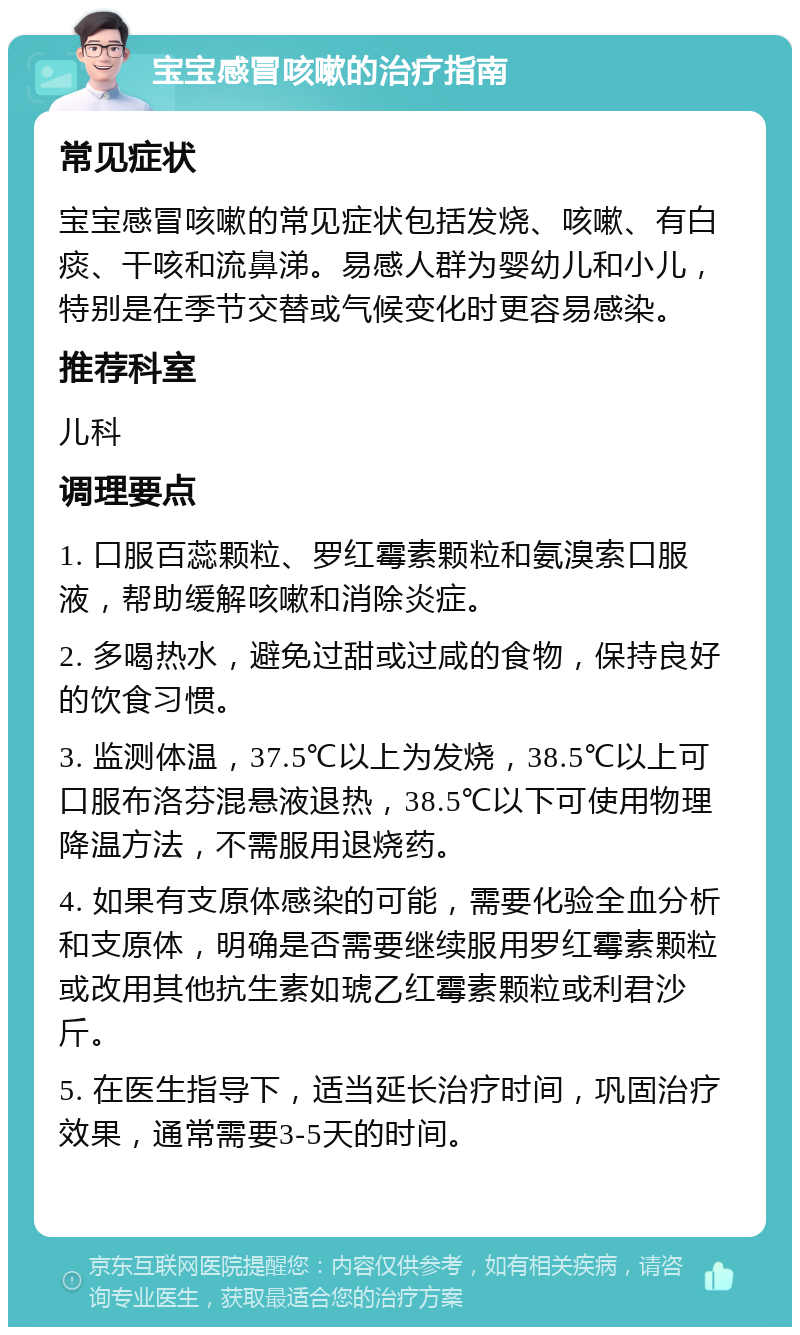 宝宝感冒咳嗽的治疗指南 常见症状 宝宝感冒咳嗽的常见症状包括发烧、咳嗽、有白痰、干咳和流鼻涕。易感人群为婴幼儿和小儿，特别是在季节交替或气候变化时更容易感染。 推荐科室 儿科 调理要点 1. 口服百蕊颗粒、罗红霉素颗粒和氨溴索口服液，帮助缓解咳嗽和消除炎症。 2. 多喝热水，避免过甜或过咸的食物，保持良好的饮食习惯。 3. 监测体温，37.5℃以上为发烧，38.5℃以上可口服布洛芬混悬液退热，38.5℃以下可使用物理降温方法，不需服用退烧药。 4. 如果有支原体感染的可能，需要化验全血分析和支原体，明确是否需要继续服用罗红霉素颗粒或改用其他抗生素如琥乙红霉素颗粒或利君沙斤。 5. 在医生指导下，适当延长治疗时间，巩固治疗效果，通常需要3-5天的时间。