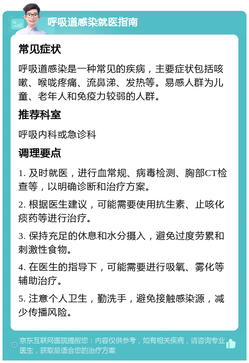 呼吸道感染就医指南 常见症状 呼吸道感染是一种常见的疾病，主要症状包括咳嗽、喉咙疼痛、流鼻涕、发热等。易感人群为儿童、老年人和免疫力较弱的人群。 推荐科室 呼吸内科或急诊科 调理要点 1. 及时就医，进行血常规、病毒检测、胸部CT检查等，以明确诊断和治疗方案。 2. 根据医生建议，可能需要使用抗生素、止咳化痰药等进行治疗。 3. 保持充足的休息和水分摄入，避免过度劳累和刺激性食物。 4. 在医生的指导下，可能需要进行吸氧、雾化等辅助治疗。 5. 注意个人卫生，勤洗手，避免接触感染源，减少传播风险。