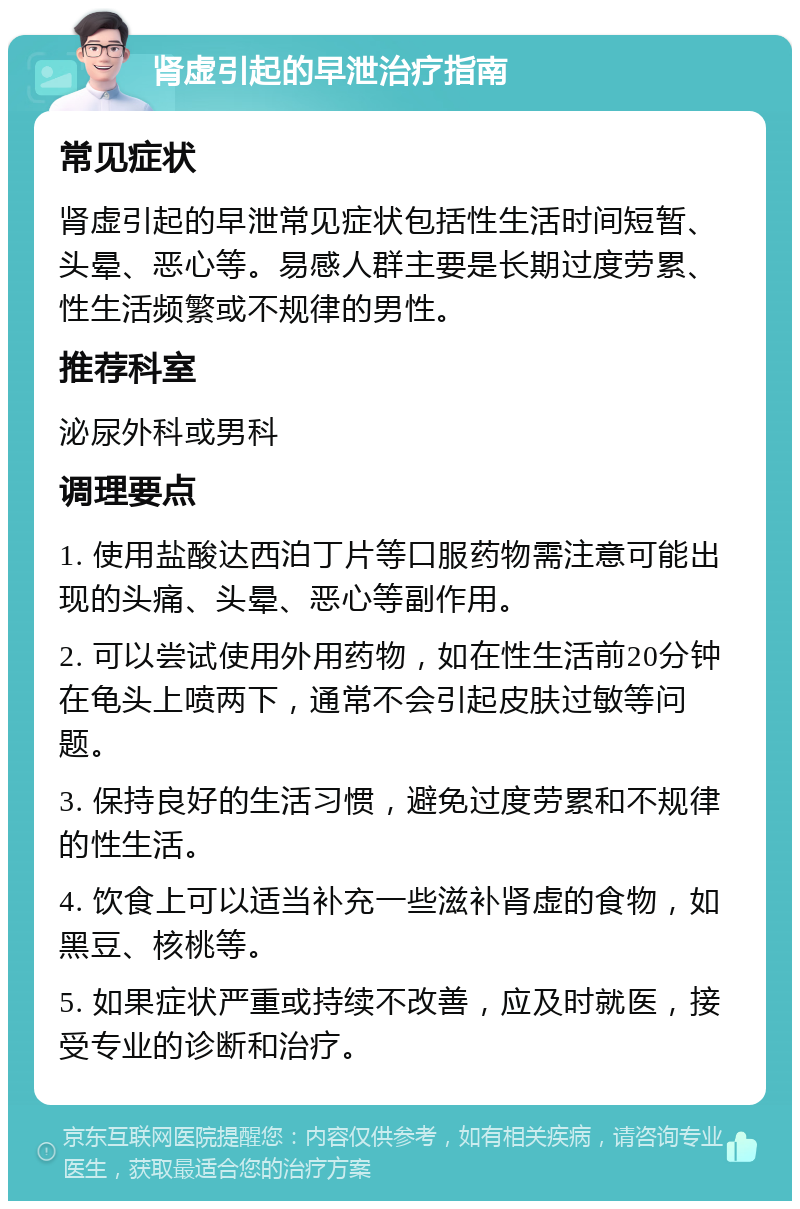 肾虚引起的早泄治疗指南 常见症状 肾虚引起的早泄常见症状包括性生活时间短暂、头晕、恶心等。易感人群主要是长期过度劳累、性生活频繁或不规律的男性。 推荐科室 泌尿外科或男科 调理要点 1. 使用盐酸达西泊丁片等口服药物需注意可能出现的头痛、头晕、恶心等副作用。 2. 可以尝试使用外用药物，如在性生活前20分钟在龟头上喷两下，通常不会引起皮肤过敏等问题。 3. 保持良好的生活习惯，避免过度劳累和不规律的性生活。 4. 饮食上可以适当补充一些滋补肾虚的食物，如黑豆、核桃等。 5. 如果症状严重或持续不改善，应及时就医，接受专业的诊断和治疗。