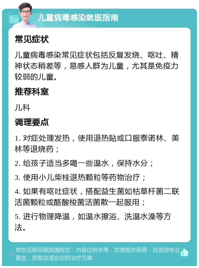 儿童病毒感染就医指南 常见症状 儿童病毒感染常见症状包括反复发烧、呕吐、精神状态稍差等，易感人群为儿童，尤其是免疫力较弱的儿童。 推荐科室 儿科 调理要点 1. 对症处理发热，使用退热贴或口服泰诺林、美林等退烧药； 2. 给孩子适当多喝一些温水，保持水分； 3. 使用小儿柴桂退热颗粒等药物治疗； 4. 如果有呕吐症状，搭配益生菌如枯草杆菌二联活菌颗粒或酪酸梭菌活菌散一起服用； 5. 进行物理降温，如温水擦浴、洗温水澡等方法。