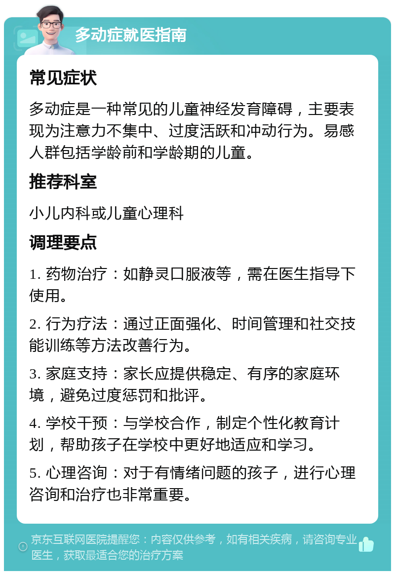 多动症就医指南 常见症状 多动症是一种常见的儿童神经发育障碍，主要表现为注意力不集中、过度活跃和冲动行为。易感人群包括学龄前和学龄期的儿童。 推荐科室 小儿内科或儿童心理科 调理要点 1. 药物治疗：如静灵口服液等，需在医生指导下使用。 2. 行为疗法：通过正面强化、时间管理和社交技能训练等方法改善行为。 3. 家庭支持：家长应提供稳定、有序的家庭环境，避免过度惩罚和批评。 4. 学校干预：与学校合作，制定个性化教育计划，帮助孩子在学校中更好地适应和学习。 5. 心理咨询：对于有情绪问题的孩子，进行心理咨询和治疗也非常重要。