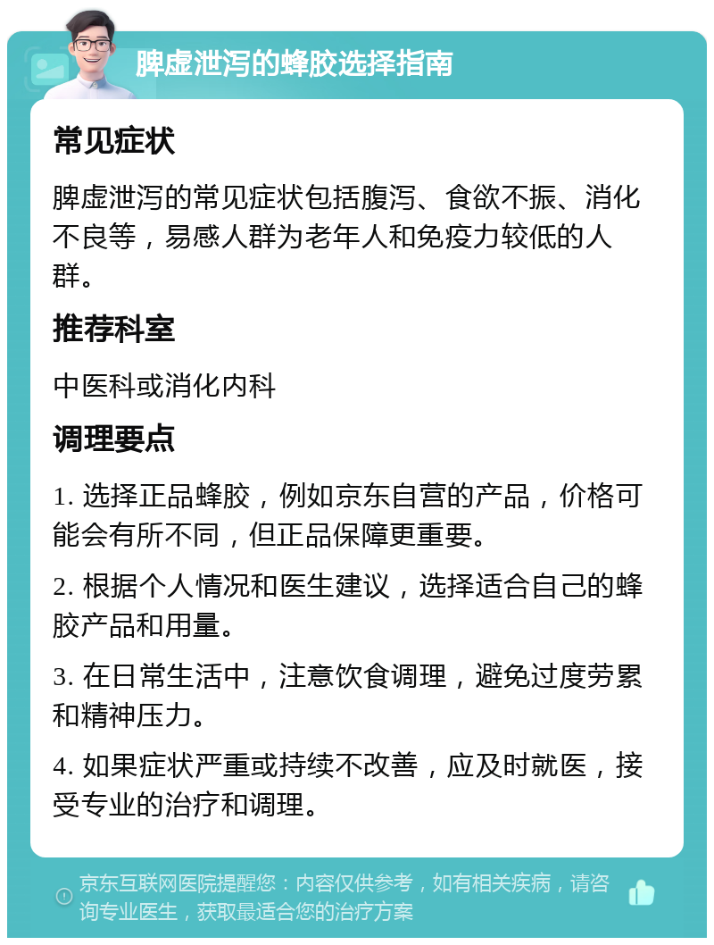 脾虚泄泻的蜂胶选择指南 常见症状 脾虚泄泻的常见症状包括腹泻、食欲不振、消化不良等，易感人群为老年人和免疫力较低的人群。 推荐科室 中医科或消化内科 调理要点 1. 选择正品蜂胶，例如京东自营的产品，价格可能会有所不同，但正品保障更重要。 2. 根据个人情况和医生建议，选择适合自己的蜂胶产品和用量。 3. 在日常生活中，注意饮食调理，避免过度劳累和精神压力。 4. 如果症状严重或持续不改善，应及时就医，接受专业的治疗和调理。