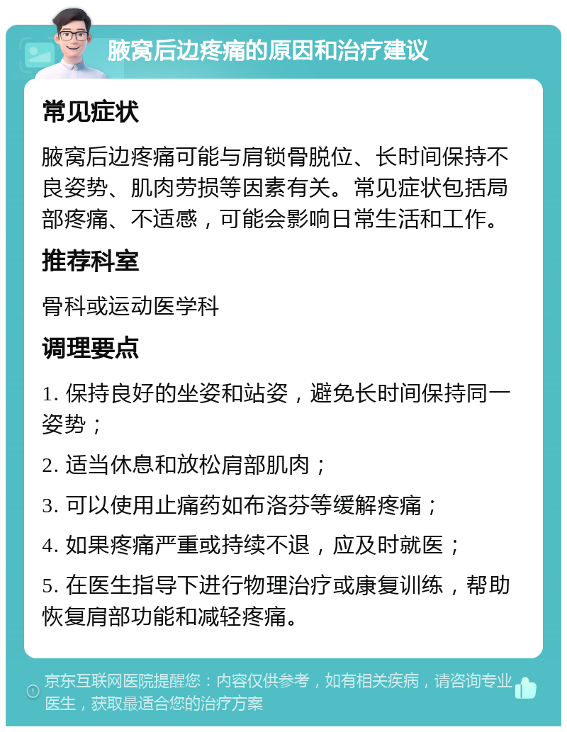 腋窝后边疼痛的原因和治疗建议 常见症状 腋窝后边疼痛可能与肩锁骨脱位、长时间保持不良姿势、肌肉劳损等因素有关。常见症状包括局部疼痛、不适感，可能会影响日常生活和工作。 推荐科室 骨科或运动医学科 调理要点 1. 保持良好的坐姿和站姿，避免长时间保持同一姿势； 2. 适当休息和放松肩部肌肉； 3. 可以使用止痛药如布洛芬等缓解疼痛； 4. 如果疼痛严重或持续不退，应及时就医； 5. 在医生指导下进行物理治疗或康复训练，帮助恢复肩部功能和减轻疼痛。