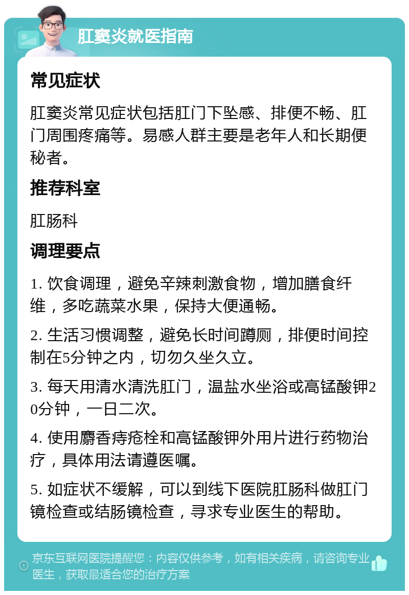 肛窦炎就医指南 常见症状 肛窦炎常见症状包括肛门下坠感、排便不畅、肛门周围疼痛等。易感人群主要是老年人和长期便秘者。 推荐科室 肛肠科 调理要点 1. 饮食调理，避免辛辣刺激食物，增加膳食纤维，多吃蔬菜水果，保持大便通畅。 2. 生活习惯调整，避免长时间蹲厕，排便时间控制在5分钟之内，切勿久坐久立。 3. 每天用清水清洗肛门，温盐水坐浴或高锰酸钾20分钟，一日二次。 4. 使用麝香痔疮栓和高锰酸钾外用片进行药物治疗，具体用法请遵医嘱。 5. 如症状不缓解，可以到线下医院肛肠科做肛门镜检查或结肠镜检查，寻求专业医生的帮助。