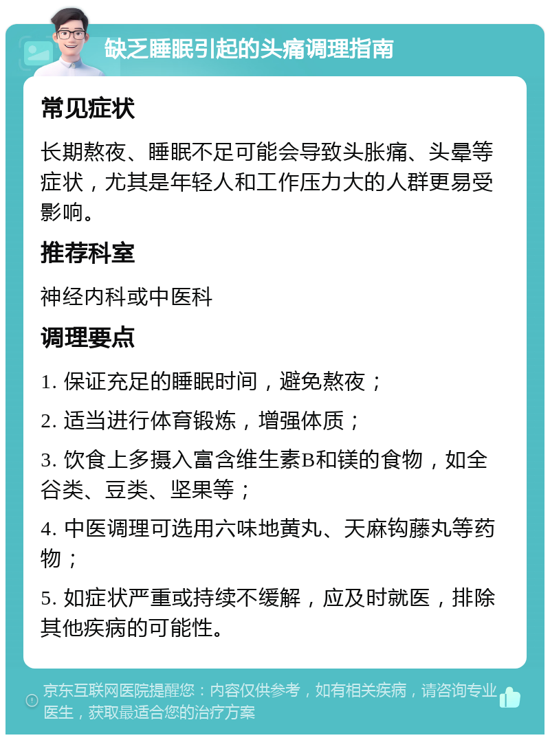 缺乏睡眠引起的头痛调理指南 常见症状 长期熬夜、睡眠不足可能会导致头胀痛、头晕等症状，尤其是年轻人和工作压力大的人群更易受影响。 推荐科室 神经内科或中医科 调理要点 1. 保证充足的睡眠时间，避免熬夜； 2. 适当进行体育锻炼，增强体质； 3. 饮食上多摄入富含维生素B和镁的食物，如全谷类、豆类、坚果等； 4. 中医调理可选用六味地黄丸、天麻钩藤丸等药物； 5. 如症状严重或持续不缓解，应及时就医，排除其他疾病的可能性。