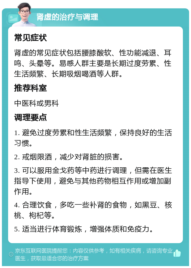 肾虚的治疗与调理 常见症状 肾虚的常见症状包括腰膝酸软、性功能减退、耳鸣、头晕等。易感人群主要是长期过度劳累、性生活频繁、长期吸烟喝酒等人群。 推荐科室 中医科或男科 调理要点 1. 避免过度劳累和性生活频繁，保持良好的生活习惯。 2. 戒烟限酒，减少对肾脏的损害。 3. 可以服用金戈药等中药进行调理，但需在医生指导下使用，避免与其他药物相互作用或增加副作用。 4. 合理饮食，多吃一些补肾的食物，如黑豆、核桃、枸杞等。 5. 适当进行体育锻炼，增强体质和免疫力。