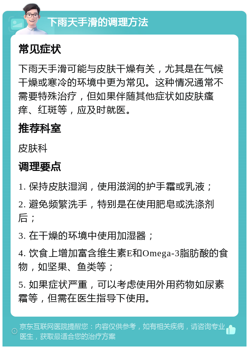 下雨天手滑的调理方法 常见症状 下雨天手滑可能与皮肤干燥有关，尤其是在气候干燥或寒冷的环境中更为常见。这种情况通常不需要特殊治疗，但如果伴随其他症状如皮肤瘙痒、红斑等，应及时就医。 推荐科室 皮肤科 调理要点 1. 保持皮肤湿润，使用滋润的护手霜或乳液； 2. 避免频繁洗手，特别是在使用肥皂或洗涤剂后； 3. 在干燥的环境中使用加湿器； 4. 饮食上增加富含维生素E和Omega-3脂肪酸的食物，如坚果、鱼类等； 5. 如果症状严重，可以考虑使用外用药物如尿素霜等，但需在医生指导下使用。