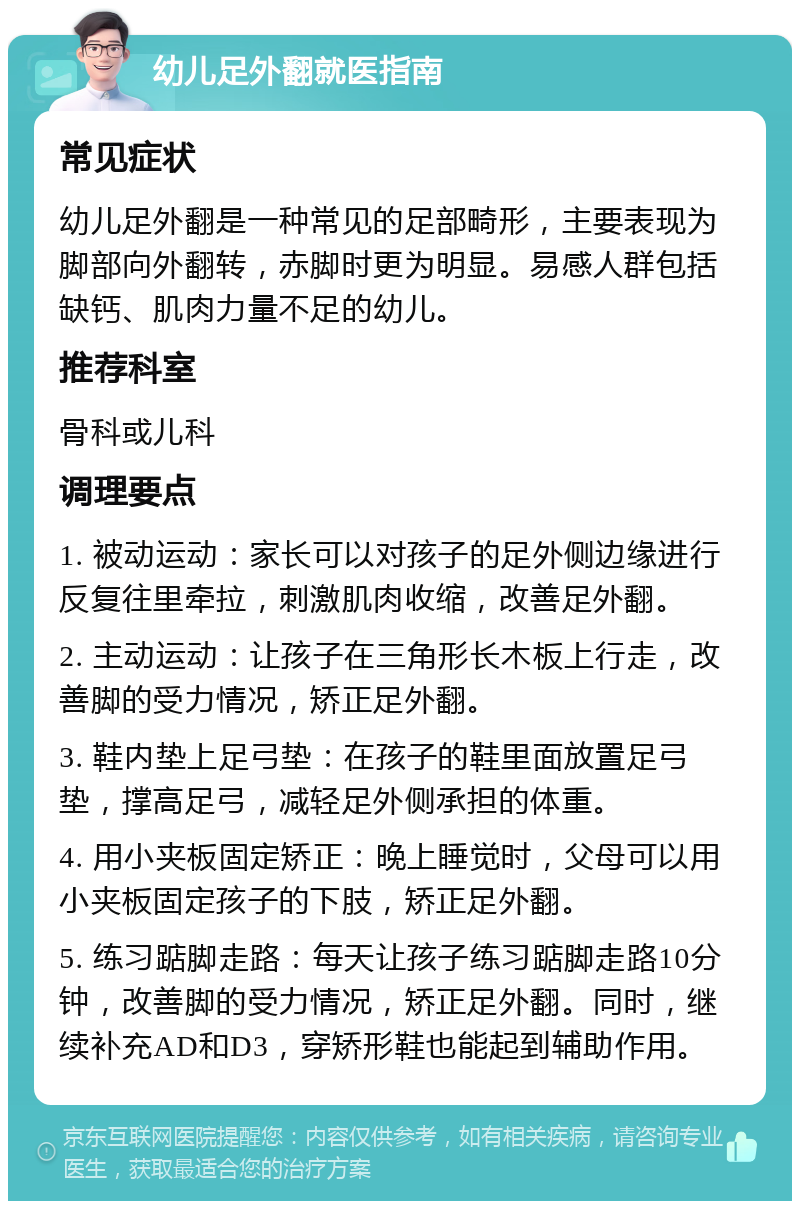 幼儿足外翻就医指南 常见症状 幼儿足外翻是一种常见的足部畸形，主要表现为脚部向外翻转，赤脚时更为明显。易感人群包括缺钙、肌肉力量不足的幼儿。 推荐科室 骨科或儿科 调理要点 1. 被动运动：家长可以对孩子的足外侧边缘进行反复往里牵拉，刺激肌肉收缩，改善足外翻。 2. 主动运动：让孩子在三角形长木板上行走，改善脚的受力情况，矫正足外翻。 3. 鞋内垫上足弓垫：在孩子的鞋里面放置足弓垫，撑高足弓，减轻足外侧承担的体重。 4. 用小夹板固定矫正：晚上睡觉时，父母可以用小夹板固定孩子的下肢，矫正足外翻。 5. 练习踮脚走路：每天让孩子练习踮脚走路10分钟，改善脚的受力情况，矫正足外翻。同时，继续补充AD和D3，穿矫形鞋也能起到辅助作用。