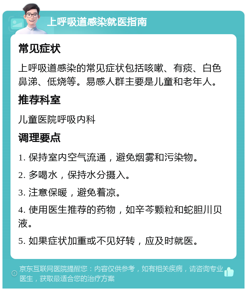 上呼吸道感染就医指南 常见症状 上呼吸道感染的常见症状包括咳嗽、有痰、白色鼻涕、低烧等。易感人群主要是儿童和老年人。 推荐科室 儿童医院呼吸内科 调理要点 1. 保持室内空气流通，避免烟雾和污染物。 2. 多喝水，保持水分摄入。 3. 注意保暖，避免着凉。 4. 使用医生推荐的药物，如辛芩颗粒和蛇胆川贝液。 5. 如果症状加重或不见好转，应及时就医。