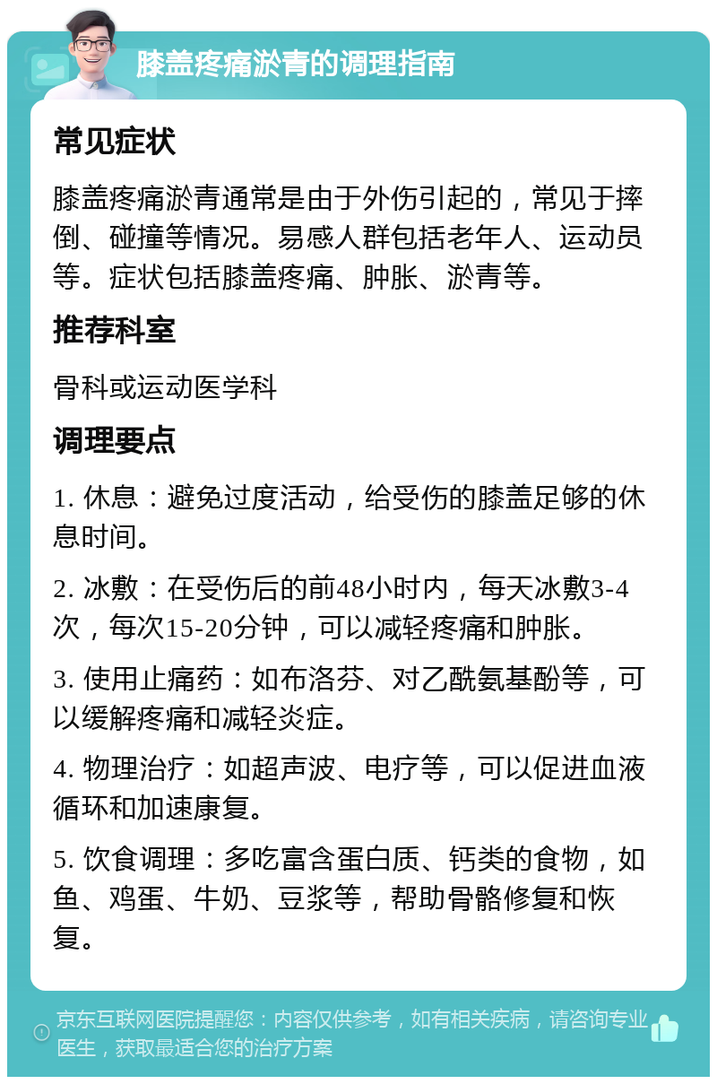 膝盖疼痛淤青的调理指南 常见症状 膝盖疼痛淤青通常是由于外伤引起的，常见于摔倒、碰撞等情况。易感人群包括老年人、运动员等。症状包括膝盖疼痛、肿胀、淤青等。 推荐科室 骨科或运动医学科 调理要点 1. 休息：避免过度活动，给受伤的膝盖足够的休息时间。 2. 冰敷：在受伤后的前48小时内，每天冰敷3-4次，每次15-20分钟，可以减轻疼痛和肿胀。 3. 使用止痛药：如布洛芬、对乙酰氨基酚等，可以缓解疼痛和减轻炎症。 4. 物理治疗：如超声波、电疗等，可以促进血液循环和加速康复。 5. 饮食调理：多吃富含蛋白质、钙类的食物，如鱼、鸡蛋、牛奶、豆浆等，帮助骨骼修复和恢复。