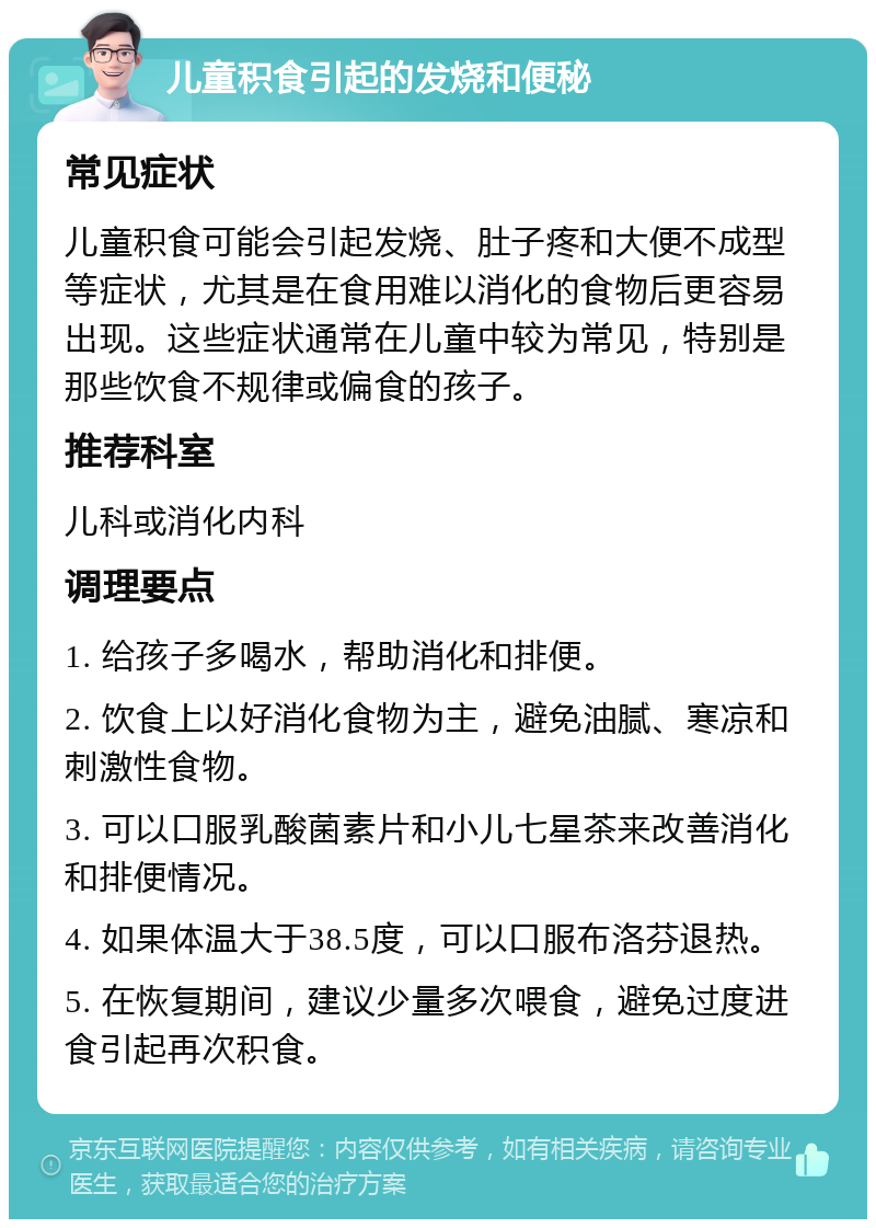 儿童积食引起的发烧和便秘 常见症状 儿童积食可能会引起发烧、肚子疼和大便不成型等症状，尤其是在食用难以消化的食物后更容易出现。这些症状通常在儿童中较为常见，特别是那些饮食不规律或偏食的孩子。 推荐科室 儿科或消化内科 调理要点 1. 给孩子多喝水，帮助消化和排便。 2. 饮食上以好消化食物为主，避免油腻、寒凉和刺激性食物。 3. 可以口服乳酸菌素片和小儿七星茶来改善消化和排便情况。 4. 如果体温大于38.5度，可以口服布洛芬退热。 5. 在恢复期间，建议少量多次喂食，避免过度进食引起再次积食。