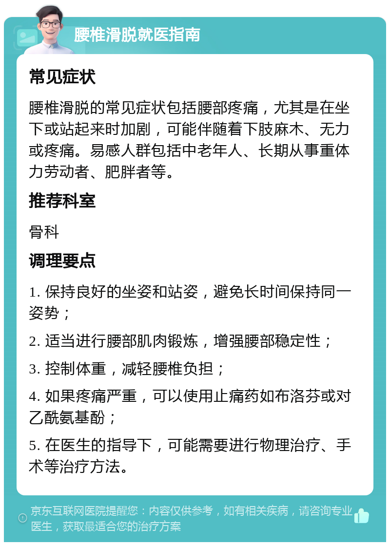 腰椎滑脱就医指南 常见症状 腰椎滑脱的常见症状包括腰部疼痛，尤其是在坐下或站起来时加剧，可能伴随着下肢麻木、无力或疼痛。易感人群包括中老年人、长期从事重体力劳动者、肥胖者等。 推荐科室 骨科 调理要点 1. 保持良好的坐姿和站姿，避免长时间保持同一姿势； 2. 适当进行腰部肌肉锻炼，增强腰部稳定性； 3. 控制体重，减轻腰椎负担； 4. 如果疼痛严重，可以使用止痛药如布洛芬或对乙酰氨基酚； 5. 在医生的指导下，可能需要进行物理治疗、手术等治疗方法。