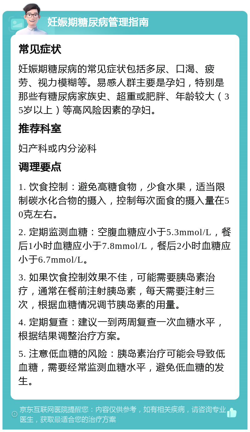 妊娠期糖尿病管理指南 常见症状 妊娠期糖尿病的常见症状包括多尿、口渴、疲劳、视力模糊等。易感人群主要是孕妇，特别是那些有糖尿病家族史、超重或肥胖、年龄较大（35岁以上）等高风险因素的孕妇。 推荐科室 妇产科或内分泌科 调理要点 1. 饮食控制：避免高糖食物，少食水果，适当限制碳水化合物的摄入，控制每次面食的摄入量在50克左右。 2. 定期监测血糖：空腹血糖应小于5.3mmol/L，餐后1小时血糖应小于7.8mmol/L，餐后2小时血糖应小于6.7mmol/L。 3. 如果饮食控制效果不佳，可能需要胰岛素治疗，通常在餐前注射胰岛素，每天需要注射三次，根据血糖情况调节胰岛素的用量。 4. 定期复查：建议一到两周复查一次血糖水平，根据结果调整治疗方案。 5. 注意低血糖的风险：胰岛素治疗可能会导致低血糖，需要经常监测血糖水平，避免低血糖的发生。